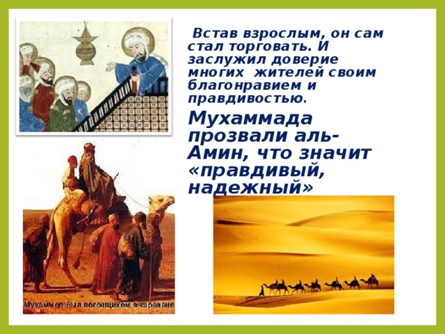 Встав взрослым, он сам стал торговать. И заслужил доверие многих жителей своим благонравием и правдивостью . Мухаммада прозвали аль-Амин, что значит «правдивый, надежный»