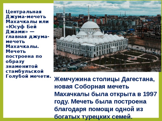 Центральная Джума-мечеть Махачкалы или «Юсуф Бей Джами» — главная джума-мечеть Махачкалы. Мечеть построена по образу знаменитой стамбульской Голубой мечети. Жемчужина столицы Дагестана, новая Соборная мечеть Махачкалы была открыта в 1997 году. Мечеть была построена благодаря помощи одной из богатых турецких семей.