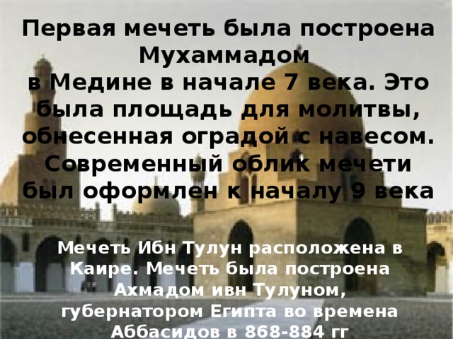 Первая мечеть была построена Мухаммадом в Медине в начале 7 века. Это была площадь для молитвы, обнесенная оградой с навесом.  Современный облик мечети был оформлен к началу 9 века Мечеть Ибн Тулун расположена в Каире. Мечеть была построена Ахмадом ивн Тулуном, губернатором Египта во времена Аббасидов в 868-884 гг