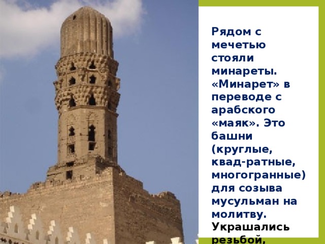 Рядом с мечетью стояли минареты. «Минарет» в переводе с арабского «маяк». Это башни (круглые, квад-ратные, многогранные) для созыва мусульман на молитву. Украшались резьбой, глазурованной керамикой, ярусами ажурных балконов .