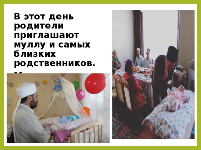 В этот день родители приглашают муллу и самых близких родственников. Мулла читает ему в ухо азан и суры из Корана.