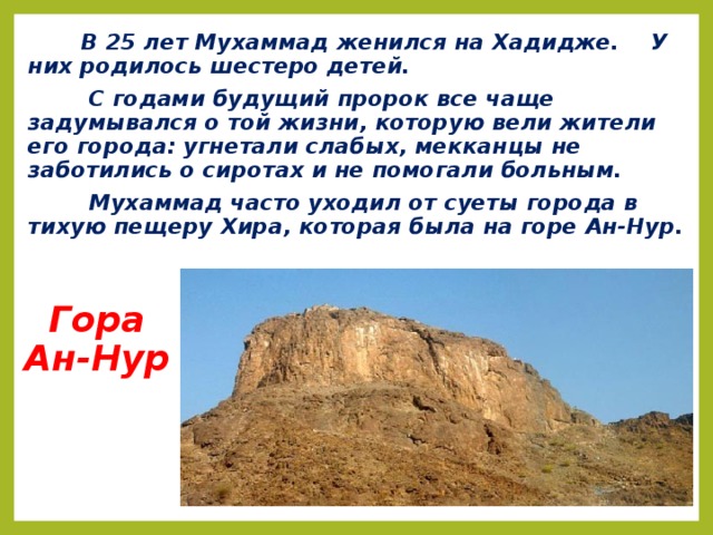 В 25 лет Мухаммад женился на Хадидже. У них родилось шестеро детей.  С годами будущий пророк все чаще задумывался о той жизни, которую вели жители его города: угнетали слабых, мекканцы не заботились о сиротах и не помогали больным.  Мухаммад часто уходил от суеты города в тихую пещеру Хира, которая была на горе Ан-Нур. Гора  Ан-Нур