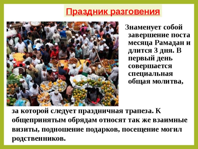 Праздник разговения Знаменует собой завершение поста месяца Рамадан и длится 3 дня. В первый день совершается специальная общая молитва, за которой следует праздничная трапеза. К общепринятым обрядам относят так же взаимные визиты, подношение подарков, посещение могил родственников.