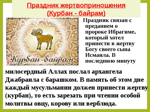 Праздник жертвоприношения (Курбан - байрам) Праздник связан с преданием о пророке Ибрагиме, который хотел принести в жертву Богу своего сына Исмаила. В последнюю минуту милосердный Аллах послал архангела  Джабраила с барашком. В память об этом дне каждый мусульманин должен принести жертву (курбан), то есть зарезать при чтении особой молитвы овцу, корову или верблюда.