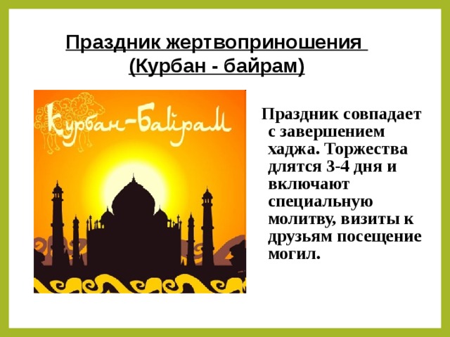 Праздник жертвоприношения (Курбан - байрам) Праздник совпадает с завершением хаджа. Торжества длятся 3-4 дня и включают специальную молитву, визиты к друзьям посещение могил.
