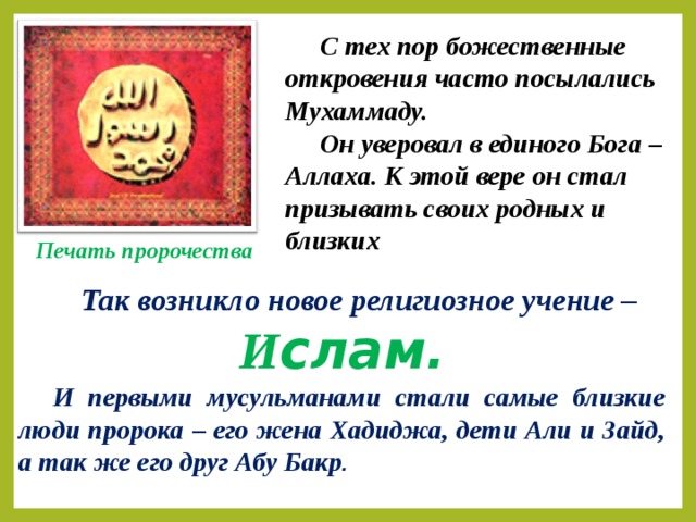 С тех пор божественные откровения часто посылались Мухаммаду. Он уверовал в единого Бога – Аллаха. К этой вере он стал призывать своих родных и близких Печать пророчества  Так возникло новое религиозное учение – И слам. И первыми мусульманами стали самые близкие люди пророка – его жена Хадиджа, дети Али и Зайд, а так же его друг Абу Бакр .