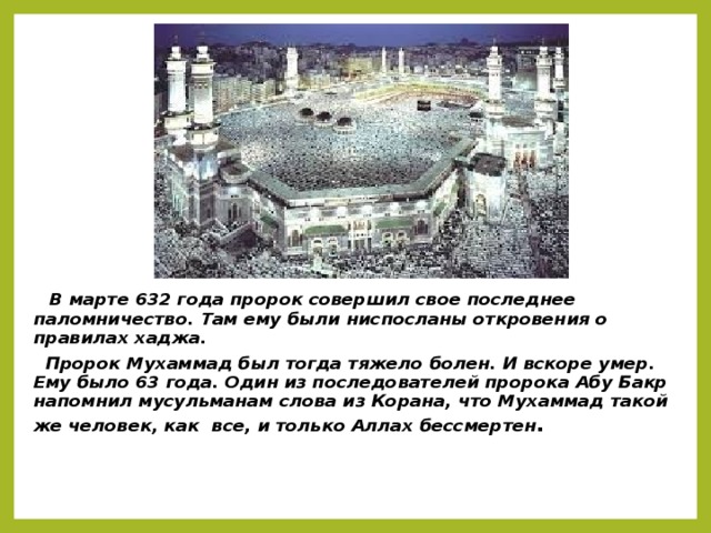 В марте 632 года пророк совершил свое последнее паломничество. Там ему были ниспосланы откровения о правилах хаджа.  Пророк Мухаммад был тогда тяжело болен. И вскоре умер. Ему было 63 года. Один из последователей пророка Абу Бакр напомнил мусульманам слова из Корана, что Мухаммад такой же человек, как все, и только Аллах бессмертен .