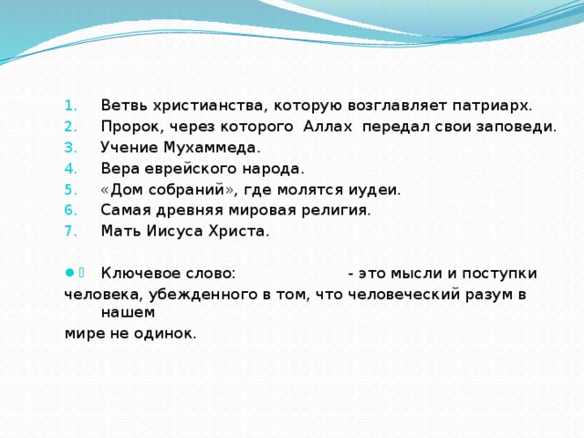 Ветвь христианства, которую возглавляет патриарх. Пророк, через которого Аллах передал свои заповеди. Учение Мухаммеда. Вера еврейского народа. «Дом собраний», где молятся иудеи. Самая древняя мировая религия. Мать Иисуса Христа. Ключевое слово: - это мысли и поступки