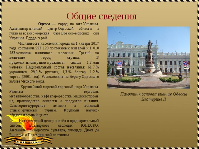 Общие сведения   Одесса   — город на юге Украины. Административный центр Одесской области и главная военно-морская база Военно-морских сил Украины. Г оро д-герой.  Численность населения города на 1 января 2017 года составила 993 120 постоянных жителей и 1 010 783 человека наличного населения. Третий по величине город страны. В пределах агломерации проживает свыше 1,2 млн человек. Национальный состав населения: 61,7 % украинцев, 29,0 % русских, 1,3 % болгар, 1,2 % евреев (2001 год). Расположена на берегу Одесского залива Чёрного моря.  Крупнейший морской торговый порт Украины. Развиты торговля, металлообработка, нефтепереработка, машиностроение, производство лекарств и продуктов питания. Санаторно-курортное лечение и пляжный отдых, круизный туризм. Крупный научно-образовательный центр.  Исторический центр внесён в предварительный список Всемирного наследия ЮНЕСКО. Ансамбль Приморского бульвара, площади Дюка де Ришельё и Потёмкинской лестницы. Памятник основательнице Одессы Екатерине II 