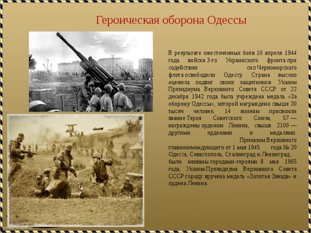 Героическая оборона Одессы В результате ожесточённых боёв 10 апреля 1944 года войска 3-го Украинского фронта при содействии сил Черноморского флота освободили Одессу. Страна высоко оценила подвиг своих защитников. Указом Президиума Верховного Совета СССР от 22 декабря 1942 года была учреждена медаль «За оборону Одессы», которой награждено свыше 30 тысяч человек. 14 воинам присвоили звание Героя Советского Союза, 57 — награждены орденом Ленина, свыше 2100 — другими орденами и медалями.  Приказом Верховного главнокомандующего от 1 мая 1945 года № 20  Одесса, Севастополь, Сталинград и Ленинград, были названы городами-героями. 8 мая 1965 года, Указом Президиума Верховного Совета СССР городу вручена медаль «Золотая Звезда» и ордена Ленина. 