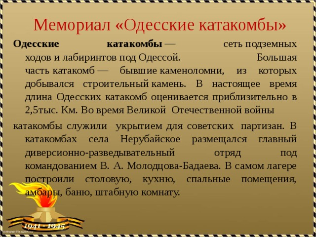 Мемориал «Одесские катакомбы» Одесские катакомбы  — сеть подземных ходов и лабиринтов под Одессой. Большая часть катакомб — бывшие каменоломни, из которых добывался строительный камень. В настоящее время длина Одесских катакомб оценивается приблизительно в 2,5тыс. Км. Во время Великой Отечественной войны  катакомбы служили укрытием для советских  партизан. В катакомбах села Нерубайское размещался главный диверсионно-разведывательный отряд под командованием В. А. Молодцова-Бадаева. В самом лагере построили столовую, кухню, спальные помещения, амбары, баню, штабную комнату. 