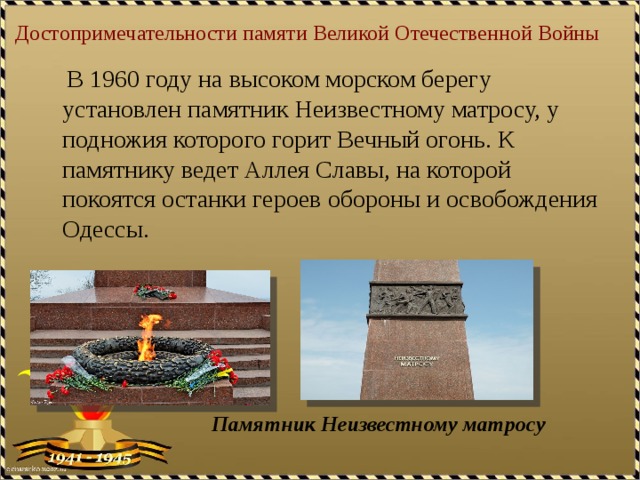 Достопримечательности памяти Великой Отечественной Войны  В 1960 году на высоком морском берегу установлен памятник Неизвестному матросу, у подножия которого горит Вечный огонь. К памятнику ведет Аллея Славы, на которой покоятся останки героев обороны и освобождения Одессы. Памятник Неизвестному матросу 
