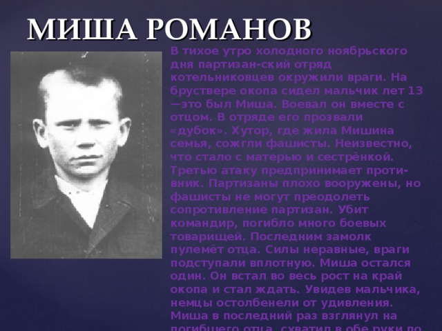 МИША РОМАНОВ В тихое утро холодного ноябрьского дня партизан - ский отряд котельниковцев окружили враги. На бруствере окопа сидел мальчик лет 13—это был Миша. Воевал он вместе с отцом. В отряде его прозвали «дубок». Хутор, где жила Мишина семья, сожгли фашисты. Неизвестно, что стало с матерью и сестрёнкой. Третью атаку предпринимает проти - вник. Партизаны плохо вооружены, но фашисты не могут преодолеть сопротивление партизан. Убит командир, погибло много боевых товарищей. Последним замолк пулемёт отца. Силы неравные, враги подступали вплотную. Миша остался один. Он встал во весь рост на край окопа и стал ждать. Увидев мальчика, немцы остолбенели от удивления. Миша в последний раз взглянул на погибшего отца, схватил в обе руки по связке гранат и метнул их в толпы окруживших его гитлеровцев. Раздался оглушительный взрыв, а через секунду был сражен автоматной очередью сын донского казака, воспитанник Сталинградской пионерской организации Миша Романов». 