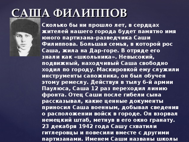 САША ФИЛИППОВ Сколько бы ни прошло лет, в сердцах жителей нашего города будет памятно имя юного партизана-разведчика Саши Филиппова. Большая семья, в которой рос Саша, жила на Дар-горе. В отряде его знали как «школьника». Невысокий, подвижный, находчивый Саша свободно ходил по городу. Маскировкой ему служили инструменты сапожника, он был обучен этому ремеслу. Действуя в тылу 6-й армии Паулюса, Саша 12 раз переходил линию фронта. Отец Саши после гибели сына рассказывал, какие ценные документы приносил Саша военным, добывал сведения о расположении войск в городе. Он взорвал немецкий штаб, метнув в его окно гранату. 23 декабря 1942 года Сашу схватили гитлеровцы и повесили вместе с другими партизанами. Именем Саши названы школы и дружины в нашем городе и области, парк в Ворошиловском районе, в котором установлен его бюст. 