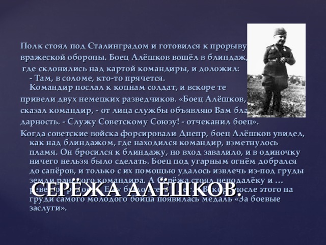 Полк стоял под Сталинградом и готовился к прорыву вражеской обороны. Боец Алёшков вошёл в блиндаж,  где склонились над картой командиры, и доложил:  - Там, в соломе, кто-то прячется.  Командир послал к копнам солдат, и вскоре те привели двух немецких разведчиков. «Боец Алёшков, - сказал командир, - от лица службы объявляю Вам благо - дарность. - Служу Советскому Союзу! - отчеканил боец». Когда советские войска форсировали Днепр, боец Алёшков увидел, как  над блиндажом, где находился командир, взметнулось пламя. Он бросился к блиндажу, но вход завалило, и в одиночку ничего нельзя было сделать. Боец под угарным огнём добрался до сапёров, и только с их помощью удалось извлечь из-под груды земли раненого командира. А Серёжа стоял неподалёку и … ревел от радости. Ему было всего 7 лет… Вскоре после этого на груди самого молодого бойца появилась медаль «За боевые заслуги». СЕРЁЖА АЛЁШКОВ.   
