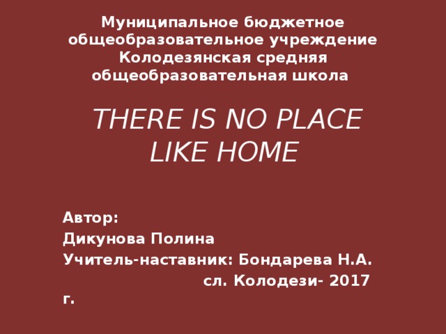 Муниципальное бюджетное общеобразовательное учреждение Колодезянская средняя общеобразовательная школа  THERE IS NO PLACE LIKE HOMЕ  Автор: Дикунова Полина Учитель-наставник: Бондарева Н.А.  сл. Колодези- 2017 г. 