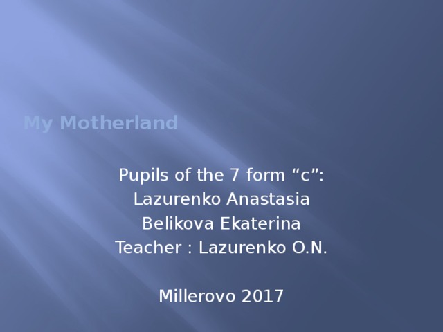   My Motherland   Pupils of the 7 form “c”: Lazurenko Anastasia Belikova Ekaterina Teacher : Lazurenko O.N. Millerovo 2017 