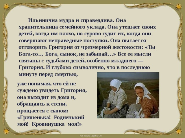 Ильинична мудра и справедлива. Она хранительница семейного уклада. Она утешает своих детей, когда им плохо, но сурово судит их, когда они совершают неправедные поступки. Она пытается отговорить Григория от чрезмерной жестокости: «Ты Бога-то… Бога, сынок, не забывай…» Все ее мысли связаны с судьбами детей, особенно младшего — Григория. И глубоко символично, что в последнюю минуту перед смертью,  уже понимая, что ей не суждено увидеть Григория, она выходит из дома и, обращаясь к степи, прощается с сыном: «Гришенька! Родненький мой! Кровинушка моя!» 