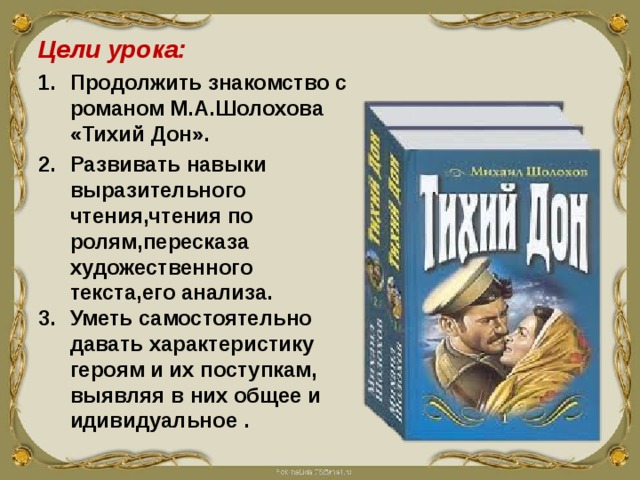 Цели урока: Продолжить знакомство с романом М.А.Шолохова «Тихий Дон». Развивать навыки выразительного чтения,чтения по ролям,пересказа художественного текста,его анализа. Уметь самостоятельно давать характеристику героям и их поступкам, выявляя в них общее и идивидуальное . 