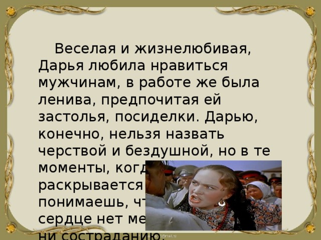 Веселая и жизнелюбивая, Дарья любила нравиться мужчинам, в работе же была ленива, предпочитая ей застолья, посиделки. Дарью, конечно, нельзя назвать черствой и бездушной, но в те моменты, когда натура ее раскрывается в полной мере, понимаешь, что в Дарьином сердце нет места ни жалости, ни состраданию. 