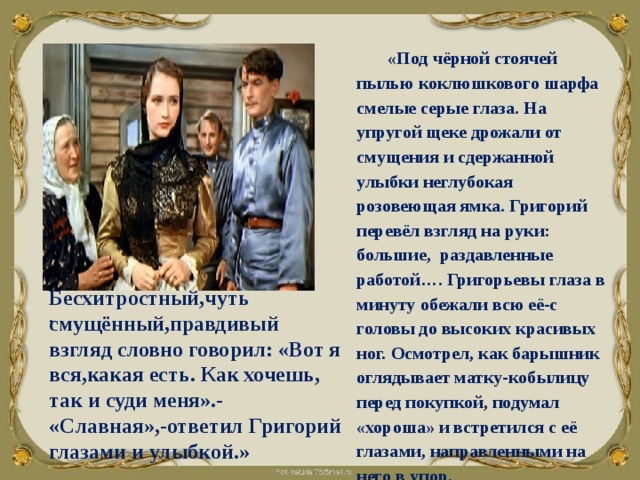 «Под чёрной стоячей пылью коклюшкового шарфа смелые серые глаза. На упругой щеке дрожали от смущения и сдержанной улыбки неглубокая розовеющая ямка. Григорий перевёл взгляд на руки: большие, раздавленные работой…. Григорьевы глаза в минуту обежали всю её-с головы до высоких красивых ног. Осмотрел, как барышник оглядывает матку-кобылицу перед покупкой, подумал «хороша» и встретился с её глазами, направленными на него в упор.     Бесхитростный,чуть смущённый,правдивый взгляд словно говорил: «Вот я вся,какая есть. Как хочешь, так и суди меня».- «Славная»,-ответил Григорий глазами и улыбкой.» . 