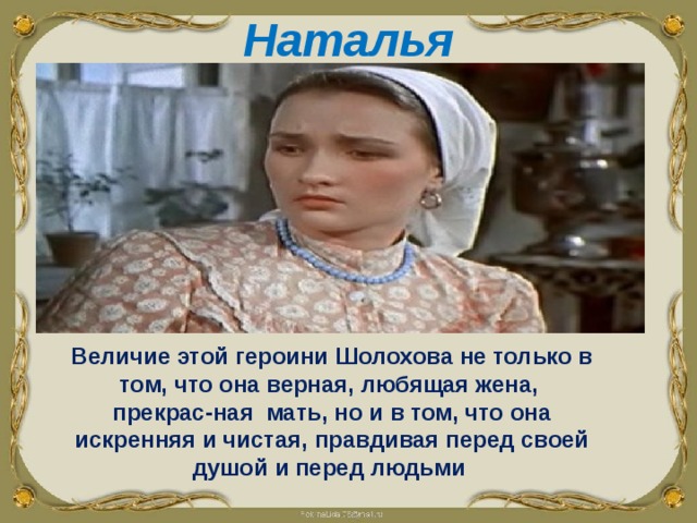 Наталья    Величие этой героини Шолохова не только в том, что она верная, любящая жена, прекрас-ная мать, но и в том, что она искренняя и чистая, правдивая перед своей душой и перед людьми  