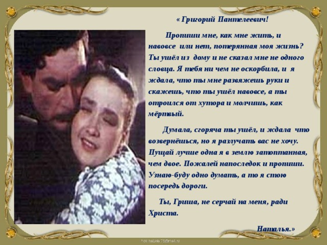  « Григорий Пантелеевич!  Пропиши мне, как мне жить, и навовсе или нет, потерянная моя жизнь? Ты ушёл из дому и не сказал мне не одного словца. Я тебя ни чем не оскорбила, и я ждала, что ты мне развяжешь руки и скажешь, что ты ушёл навовсе, а ты отроился от хутора и молчишь, как мёртвый.  Думала, сгоряча ты ушёл, и ждала что возвернёшься, но я разлучать вас не хочу. Пущай лучше одна я в землю затоптанная, чем двое. Пожалей напоследок и пропиши. Узнаю-буду одно думать, а то я стою посередь дороги.  Ты, Гриша, не серчай на меня, ради Христа.  Наталья.»  