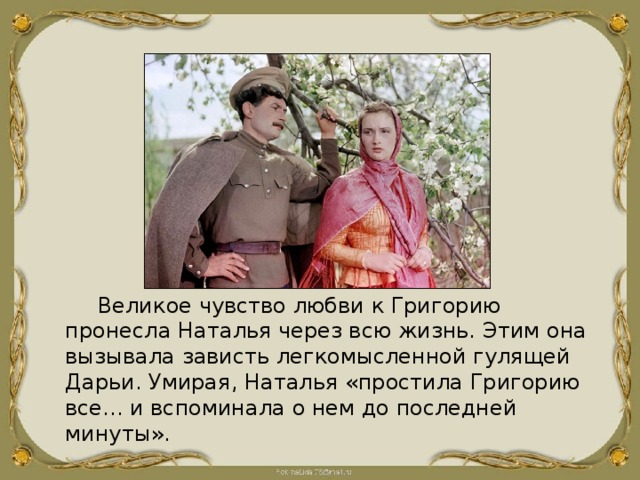 Великое чувство любви к Григорию пронесла Наталья через всю жизнь. Этим она вызывала зависть легкомысленной гулящей Дарьи. Умирая, Наталья «простила Григорию все... и вспоминала о нем до последней минуты». 