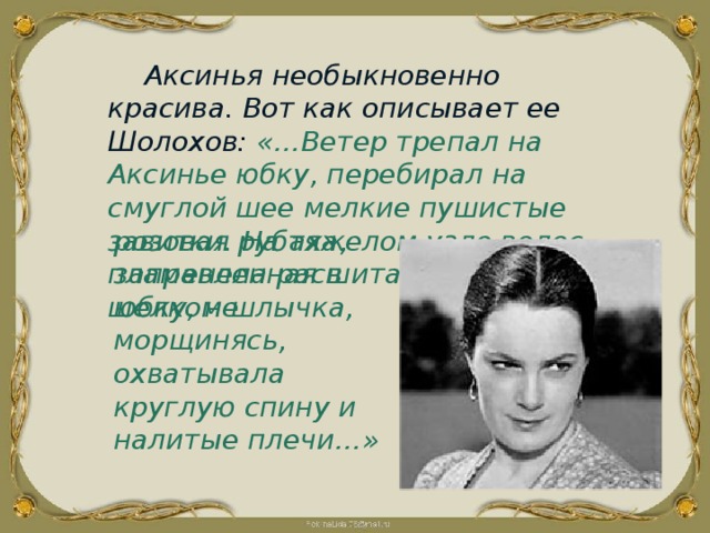 Аксинья необыкновенно красива. Вот как описывает ее Шолохов: «…Ветер трепал на Аксинье юбку, перебирал на смуглой шее мелкие пушистые завитки. На тяжелом узле волос пламенела расшитая цветным шелком шлычка, розовая рубаха, заправленная в юбку, не морщинясь, охватывала круглую спину и налитые плечи…» 
