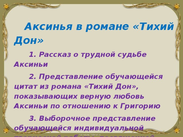   Аксинья в романе «Тихий Дон»  1. Рассказ о трудной судьбе Аксиньи  2. Представление обучающейся цитат из романа «Тихий Дон», показывающих верную любовь Аксиньи по отношению к Григорию  3. Выборочное представление обучающейся индивидуальной творческой работы, посвященной Аксиньи 