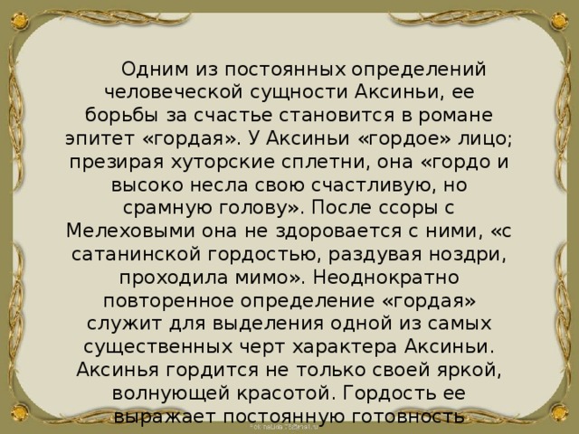 Одним из постоянных определений человеческой сущности Аксиньи, ее борьбы за счастье становится в романе эпитет «гордая». У Аксиньи «гордое» лицо; презирая хуторские сплетни, она «гордо и высоко несла свою счастливую, но срамную голову». После ссоры с Мелеховыми она не здоровается с ними, «с сатанинской гордостью, раздувая ноздри, проходила мимо». Неоднократно повторенное определение «гордая» служит для выделения одной из самых существенных черт характера Аксиньи. Аксинья гордится не только своей яркой, волнующей красотой. Гордость ее выражает постоянную готовность отстаивать свое человеческое достоинство, показывает жизненную стойкость, силу и благородство характера. 
