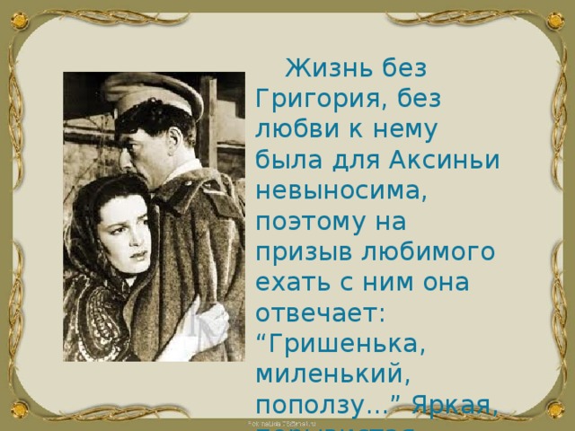 Жизнь без Григория, без любви к нему была для Аксиньи невыносима, поэтому на призыв любимого ехать с ним она отвечает: “Гришенька, миленький, поползу...” Яркая, порывистая, самоотверженная Аксинья остается надолго в памяти читателей. 