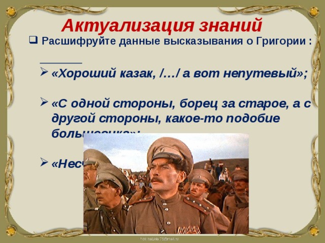  Актуализация знаний  Расшифруйте данные высказывания о Григории :  «Хороший казак, /…/ а вот непутевый»;  «С одной стороны, борец за старое, а с другой стороны, какое-то подобие большевика»;  «Несчастный человек». 