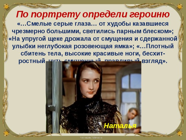 По портрету определи героиню «…Смелые серые глаза… от худобы казавшиеся чрезмерно большими, светились парным блеском»; «На упругой щеке дрожала от смущения и сдержанной улыбки неглубокая розовеющая ямка»; «…Плотный сбитень тела, высокие красивые ноги, бесхит-ростный, чуть смущенный, правдивый взгляд». Наталья 