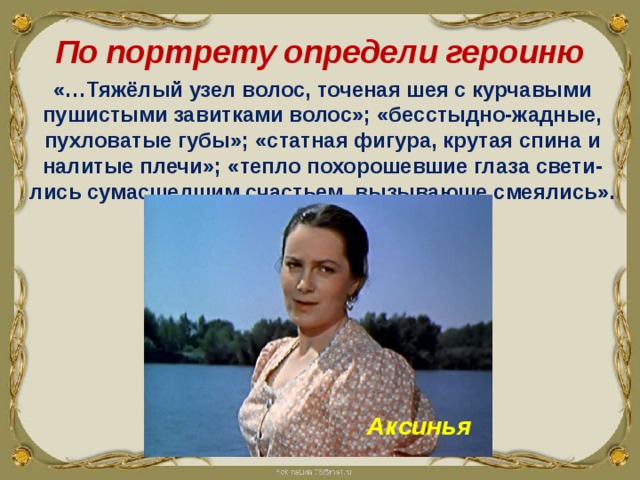 По портрету определи героиню «…Тяжёлый узел волос, точеная шея с курчавыми пушистыми завитками волос»; «бесстыдно-жадные, пухловатые губы»; «статная фигура, крутая спина и налитые плечи»; «тепло похорошевшие глаза свети-лись сумасшедшим счастьем, вызывающе смеялись». Аксинья 