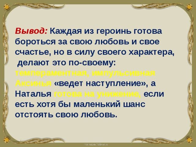 Вывод: Каждая из героинь готова бороться за свою любовь и свое счастье, но в силу своего характера, делают это по-своему: темпераментная, импульсивная Аксинья  «ведет наступление», а Наталья готова на унижение,  если есть хотя бы маленький шанс отстоять свою любовь. 