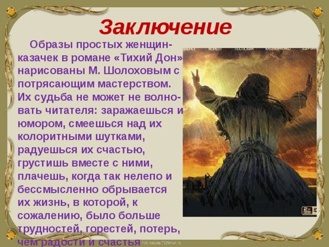 Заключение  Образы простых женщин-казачек в романе «Тихий Дон» нарисованы М. Шолоховым с потрясающим мастерством. Их судьба не может не волно-вать читателя: заражаешься их юмором, смеешься над их колоритными шутками, радуешься их счастью, грустишь вместе с ними, плачешь, когда так нелепо и бессмысленно обрывается их жизнь, в которой, к сожалению, было больше трудностей, горестей, потерь, чем радости и счастья 
