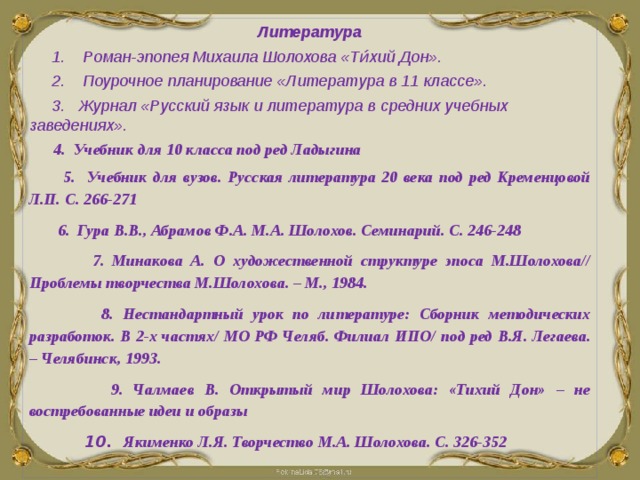 Литература  1. Роман-эпопея Михаила Шолохова «Ти́хий Дон».  2. Поурочное планирование «Литература в 11 классе».  3. Журнал «Русский язык и литература в средних учебных заведениях».  4. Учебник для 10 класса под ред Ладыгина  5. Учебник для вузов. Русская литература 20 века под ред Кременцовой Л.П. С. 266-271  6. Гура В.В., Абрамов Ф.А. М.А. Шолохов. Семинарий. С. 246-248  7. Минакова А. О художественной структуре эпоса М.Шолохова// Проблемы творчества М.Шолохова. – М., 1984.  8. Нестандартный урок по литературе: Сборник методических разработок. В 2-х частях/ МО РФ Челяб. Филиал ИПО/ под ред В.Я. Легаева. – Челябинск, 1993.  9. Чалмаев В. Открытый мир Шолохова: «Тихий Дон» – не востребованные идеи и образы  10. Якименко Л.Я. Творчество М.А. Шолохова. С. 326-352  