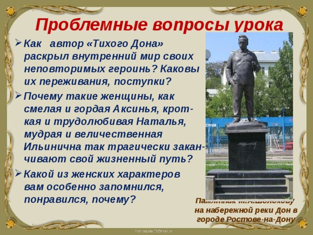 Проблемные вопросы урока Как автор «Тихого Дона» раскрыл внутренний мир своих неповторимых героинь? Каковы их переживания, поступки? Как автор «Тихого Дона» раскрыл внутренний мир своих неповторимых героинь? Каковы их переживания, поступки? Как автор «Тихого Дона» раскрыл внутренний мир своих неповторимых героинь? Каковы их переживания, поступки? Почему такие женщины, как смелая и гордая Аксинья, крот-кая и трудолюбивая Наталья, мудрая и величественная Ильинична так трагически закан-чивают свой жизненный путь? Какой из женских характеров вам особенно запомнился, понравился, почему? Памятник М.А.Шолохову на набережной реки Дон в городе Ростове-на-Дону  