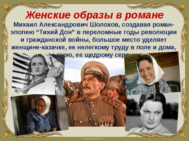 Женские образы в романе Михаил Александрович Шолохов, создавая роман-эпопею “Тихий Дон” в переломные годы революции и гражданской войны, большое место уделяет женщине-казачке, ее нелегкому труду в поле и дома, ее горю, ее щедрому сердцу. 