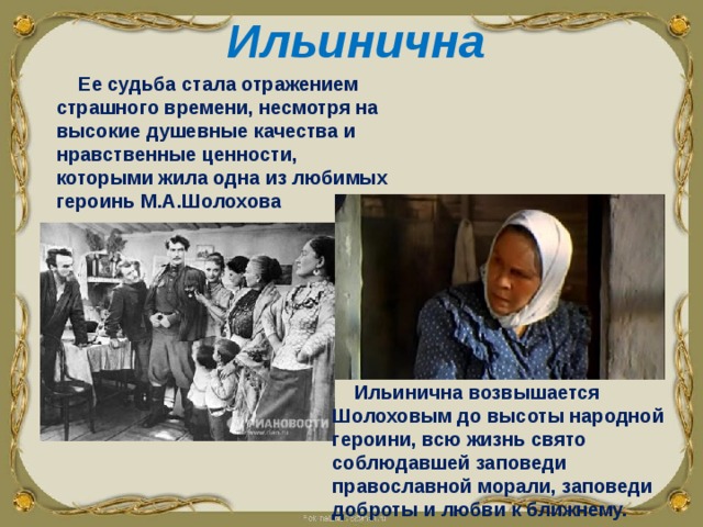 Ильинична Ее судьба стала отражением страшного времени, несмотря на высокие душевные качества и нравственные ценности, которыми жила одна из любимых героинь М.А.Шолохова  Ильинична возвышается Шолоховым до высоты народной героини, всю жизнь свято соблюдавшей заповеди православной морали, заповеди доброты и любви к ближнему. 
