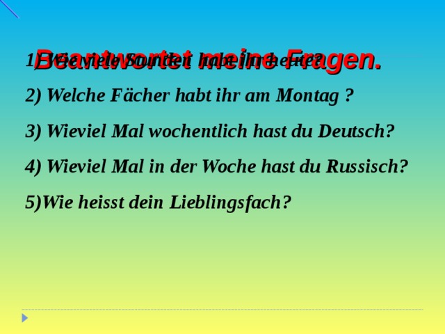    B eantwortet meine Fragen.   1) Wie viele Stunden habt ihr heute? 2) Welche Fächer habt ihr am Montag ? 3) Wieviel Mal wochentlich hast du Deutsch?  4) Wieviel Mal in der Woche hast du Russisch? 5) Wie heisst dein Lieblingsfach ?  