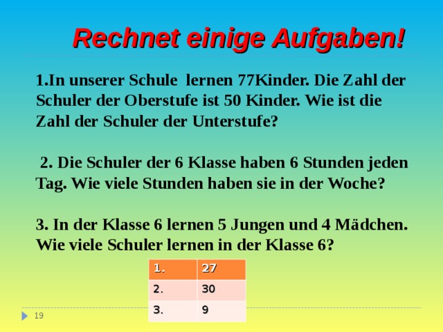  Rechnet einige Aufgaben! 1. In unserer Schule lernen 77Kinder. Die Zahl der Schuler der Oberstufe ist 50 Kinder. Wie ist die Zahl der Schuler der Unterstufe?   2. Die Schuler der 6 Klasse haben 6 Stunden jeden Tag. Wie viele Stunden haben sie in der Woche?  3. In der Klasse 6 lernen 5 Jungen und 4 Mädchen. Wie viele Schuler lernen in der Klasse 6?  1. 2. 27 3. 30 9  