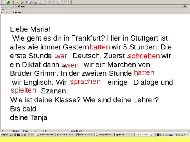 Liebe Maria!  Wie geht es dir in Frankfurt? Hier in Stuttgart ist alles wie immer.Gestern ... wir 5 Stunden. Die erste Stunde ... Deutsch. Zuerst ... wir ein Diktat dann ... wir ein Märchen von Brüder Grimm. In der zweiten Stunde...  wir Englisch. Wir ... einige Dialoge und ... Szenen. Wie ist deine Klasse? Wie sind deine Lehrer? Bis bald deine Tanja hatten war schrieben lasen hatten sprachen  spielten 