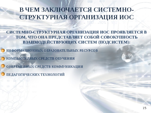 В ЧЕМ ЗАКЛЮЧАЕТСЯ СИСТЕМНО-СТРУКТУРНАЯ ОРГАНИЗАЦИЯ ИОС СИСТЕМНО-СТРУКТУРНАЯ ОРГАНИЗАЦИЯ ИОС ПРОЯВЛЯЕТСЯ В ТОМ, ЧТО ОНА ПРЕДСТАВЛЯЕТ СОБОЙ СОВОКУПНОСТЬ ВЗАИМОДЕЙСТВУЮЩИХ СИСТЕМ (ПОДСИСТЕМ):  ИНФОРМАЦИОННЫХ ОБРАЗОВАТЕЛЬНЫХ РЕСУРСОВ  КОМПЬЮТЕРНЫХ СРЕДСТВ ОБУЧЕНИЯ  СОВРЕМЕННЫХ СРЕДСТВ КОММУНИКАЦИИ  ПЕДАГОГИЧЕСКИХ ТЕХНОЛОГИЙ   