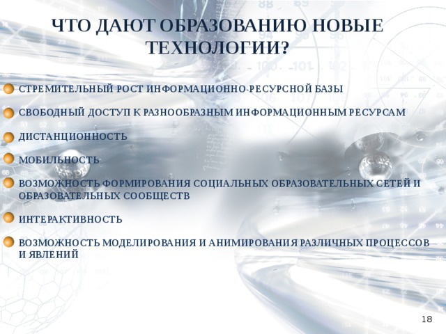 ЧТО ДАЮТ ОБРАЗОВАНИЮ НОВЫЕ ТЕХНОЛОГИИ? СТРЕМИТЕЛЬНЫЙ РОСТ ИНФОРМАЦИОННО-РЕСУРСНОЙ БАЗЫ  СВОБОДНЫЙ ДОСТУП К РАЗНООБРАЗНЫМ ИНФОРМАЦИОННЫМ РЕСУРСАМ  ДИСТАНЦИОННОСТЬ  МОБИЛЬНОСТЬ  ВОЗМОЖНОСТЬ ФОРМИРОВАНИЯ СОЦИАЛЬНЫХ ОБРАЗОВАТЕЛЬНЫХ СЕТЕЙ И ОБРАЗОВАТЕЛЬНЫХ СООБЩЕСТВ  ИНТЕРАКТИВНОСТЬ  ВОЗМОЖНОСТЬ МОДЕЛИРОВАНИЯ И АНИМИРОВАНИЯ РАЗЛИЧНЫХ ПРОЦЕССОВ И ЯВЛЕНИЙ  