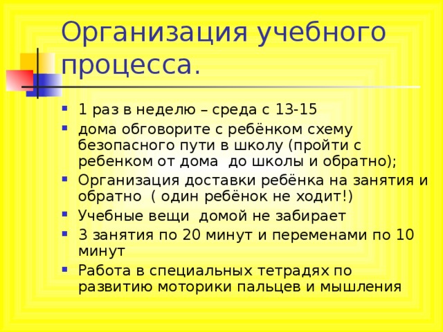 Организация учебного процесса. 1 раз в неделю – среда с 13-15 дома обговорите с ребёнком схему безопасного пути в школу (пройти с ребенком от дома до школы и обратно); Организация доставки ребёнка на занятия и обратно ( один ребёнок не ходит!) Учебные вещи домой не забирает 3 занятия по 20 минут и переменами по 10 минут Работа в специальных тетрадях по развитию моторики пальцев и мышления 