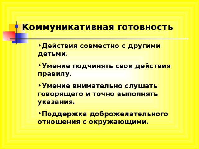 Коммуникативная готовность Действия совместно с другими детьми. Умение подчинять свои действия правилу. Умение внимательно слушать говорящего и точно выполнять указания. Поддержка доброжелательного отношения с окружающими. 