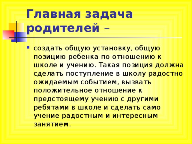 Главная задача родителей – создать общую установку, общую позицию ребенка по отношению к школе и учению. Такая позиция должна сделать поступление в школу радостно ожидаемым событием, вызвать положительное отношение к предстоящему учению с другими ребятами в школе и сделать само учение радостным и интересным занятием. 
