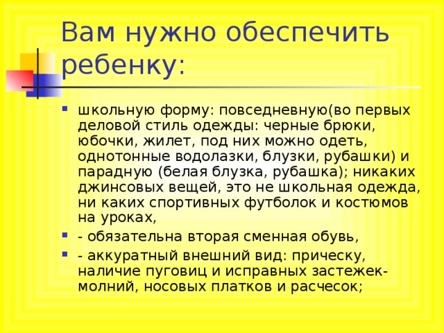 Вам нужно обеспечить ребенку: школьную форму: повседневную(во первых деловой стиль одежды: черные брюки, юбочки, жилет, под них можно одеть, однотонные водолазки, блузки, рубашки) и парадную (белая блузка, рубашка); никаких джинсовых вещей, это не школьная одежда, ни каких спортивных футболок и костюмов на уроках, - обязательна вторая сменная обувь, - аккуратный внешний вид: прическу, наличие пуговиц и исправных застежек-молний, носовых платков и расчесок; 
